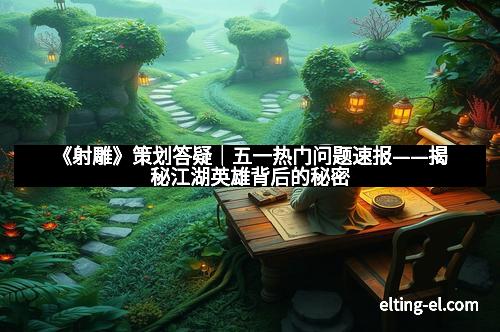 《射雕》策划答疑｜五一热门问题速报——揭秘江湖英雄背后的秘密